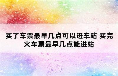 买了车票最早几点可以进车站 买完火车票最早几点能进站